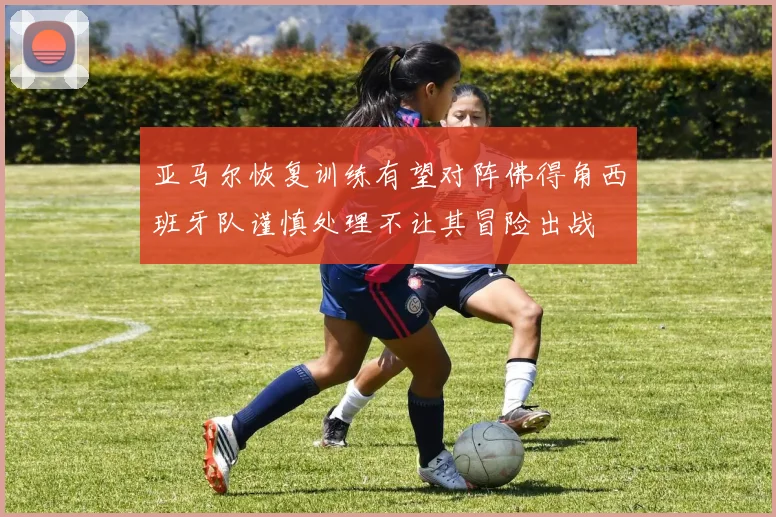 亚马尔恢复训练有望对阵佛得角西班牙队谨慎处理不让其冒险出战
