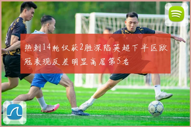 热刺14轮仅获2胜深陷英超下半区欧冠表现反差明显高居第5名