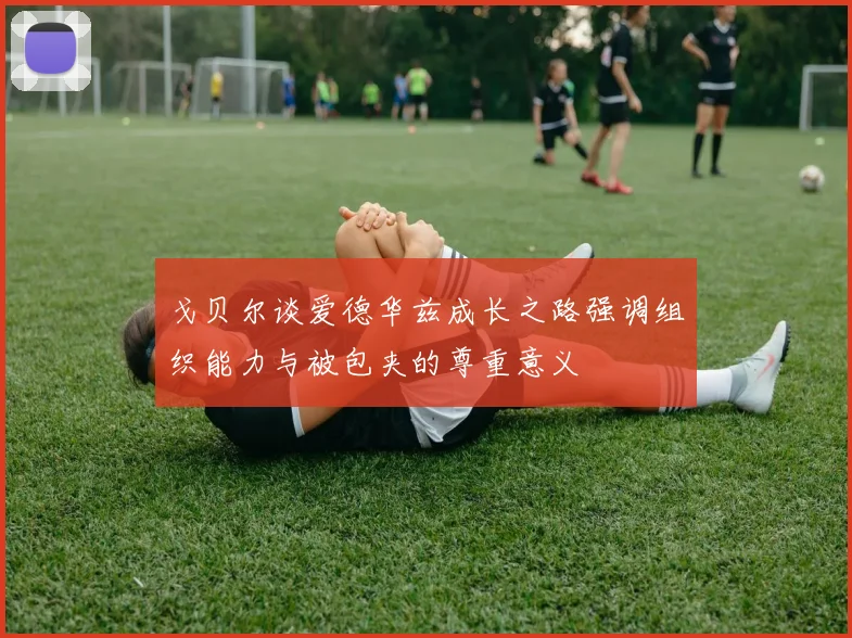 戈贝尔谈爱德华兹成长之路强调组织能力与被包夹的尊重意义