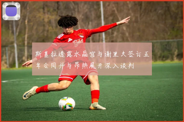 斯基拉透露水晶宫与谢里夫签订五年合同并与昂热展开深入谈判