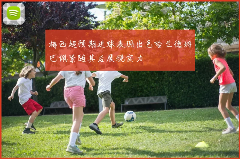梅西超预期进球表现出色哈兰德姆巴佩紧随其后展现实力