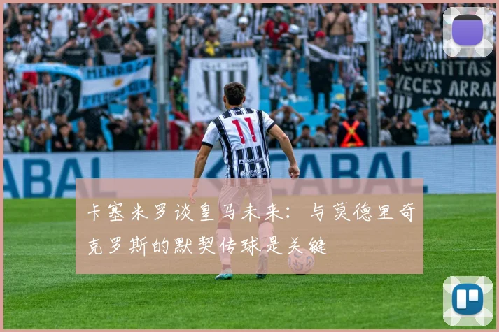 卡塞米罗谈皇马未来：与莫德里奇克罗斯的默契传球是关键