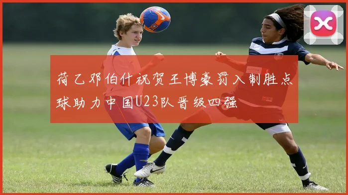 荷乙邓伯什祝贺王博豪罚入制胜点球助力中国U23队晋级四强