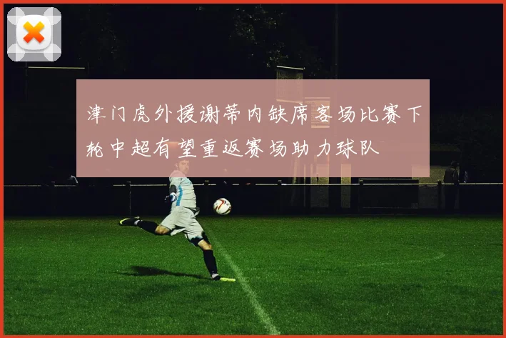 津门虎外援谢蒂内缺席客场比赛下轮中超有望重返赛场助力球队