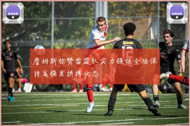詹姆斯称赞雷霆队实力强劲全场保持高强度拼搏状态