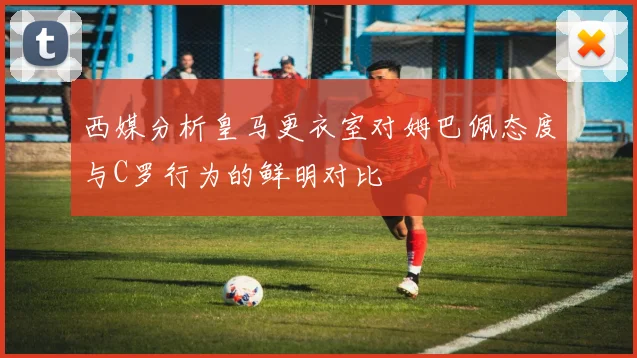 西媒分析皇马更衣室对姆巴佩态度与C罗行为的鲜明对比