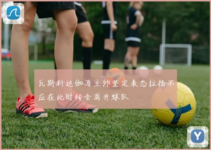 瓦斯科达伽马主帅坚定表态拉扬不应在此时转会离开球队