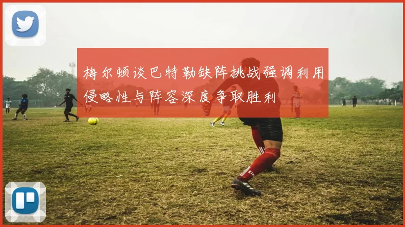 梅尔顿谈巴特勒缺阵挑战强调利用侵略性与阵容深度争取胜利