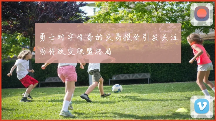 勇士对字母哥的交易报价引发关注或将改变联盟格局