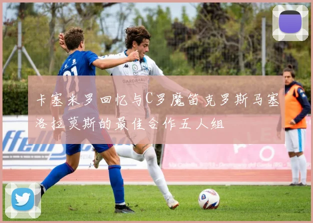卡塞米罗回忆与C罗魔笛克罗斯马塞洛拉莫斯的最佳合作五人组