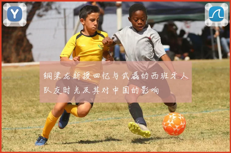 铜梁龙新援回忆与武磊的西班牙人队友时光及其对中国的影响