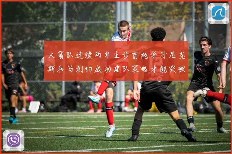 火箭队连续两年止步首轮学习尼克斯和马刺的成功建队策略才能突破瓶颈