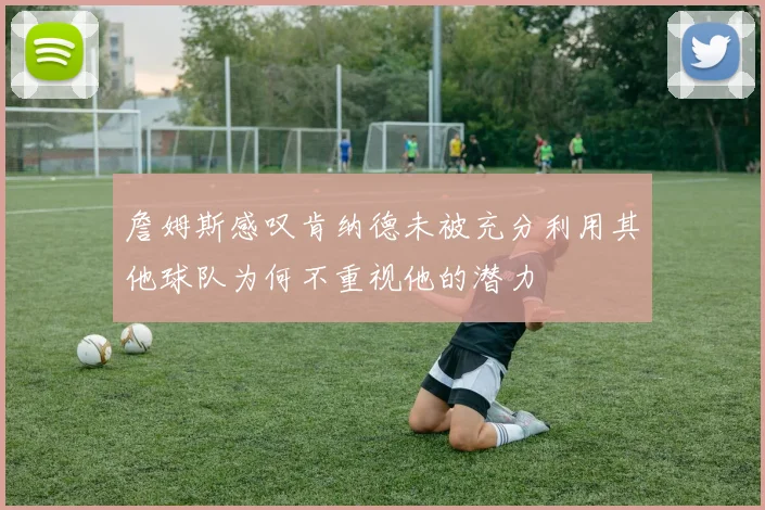 詹姆斯感叹肯纳德未被充分利用其他球队为何不重视他的潜力