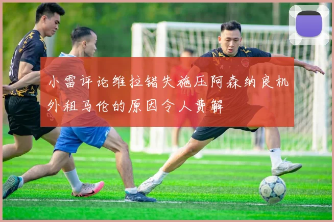 小雷评论维拉错失施压阿森纳良机外租马伦的原因令人费解