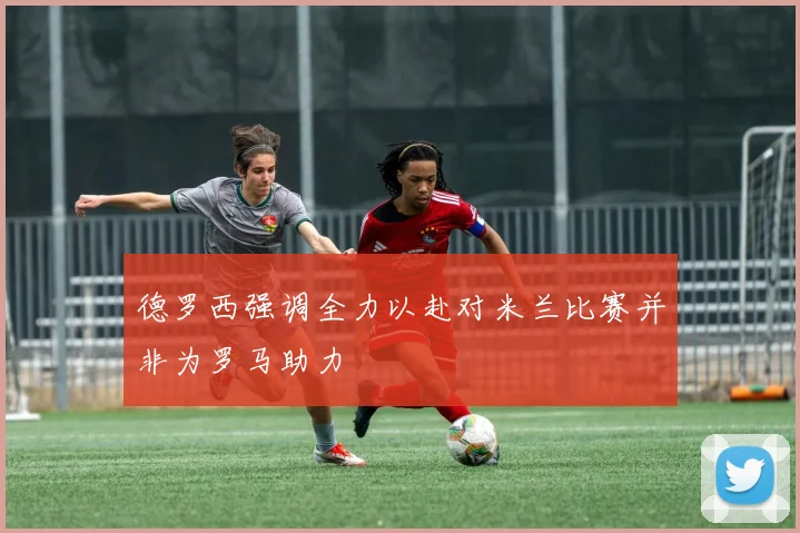 德罗西强调全力以赴对米兰比赛并非为罗马助力