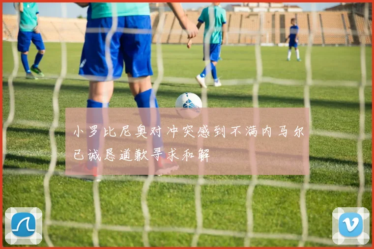 小罗比尼奥对冲突感到不满内马尔已诚恳道歉寻求和解