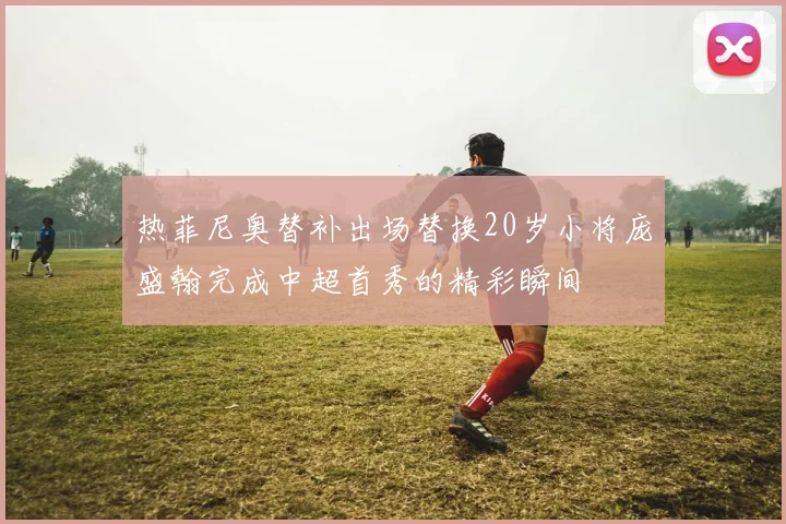 热菲尼奥替补出场替换20岁小将庞盛翰完成中超首秀的精彩瞬间