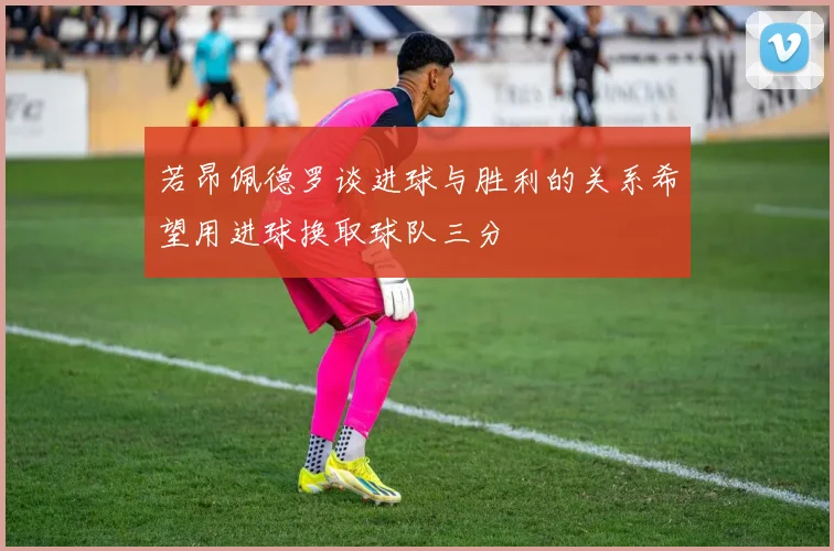 若昂佩德罗谈进球与胜利的关系希望用进球换取球队三分