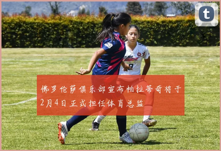 佛罗伦萨俱乐部宣布帕拉蒂奇将于2月4日正式担任体育总监