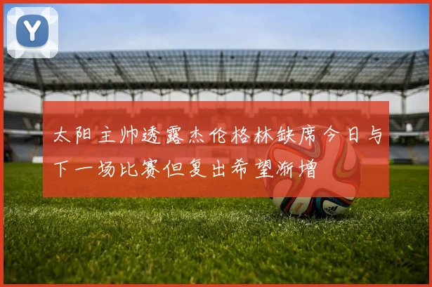 太阳主帅透露杰伦格林缺席今日与下一场比赛但复出希望渐增