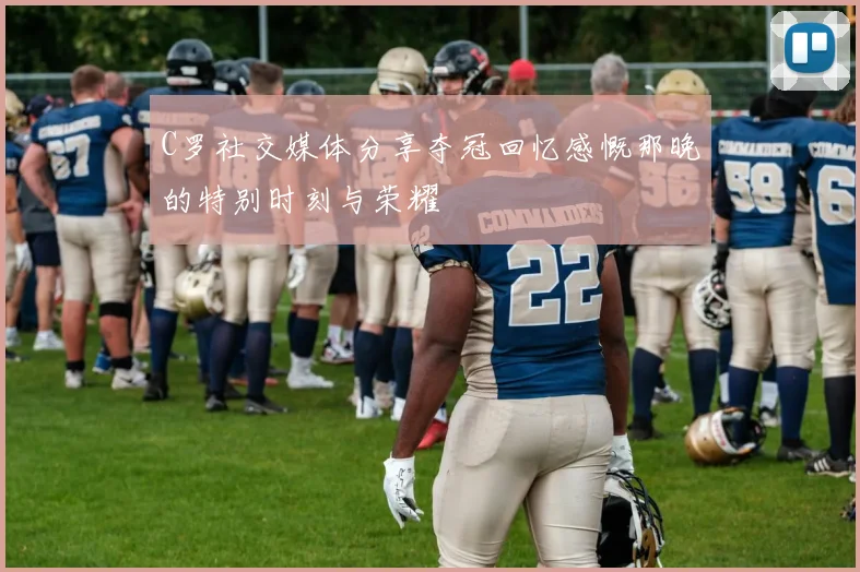 C罗社交媒体分享夺冠回忆感慨那晚的特别时刻与荣耀