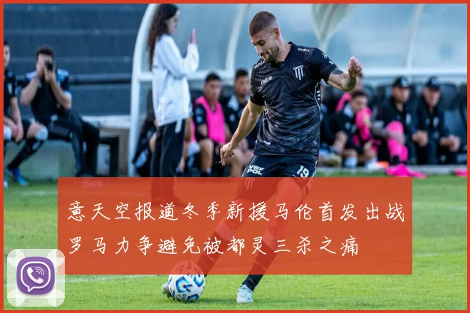 意天空报道冬季新援马伦首发出战罗马力争避免被都灵三杀之痛