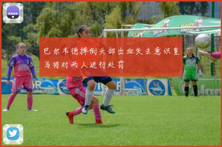 巴尔韦德摔倒头部出血失去意识皇马将对两人进行处罚
