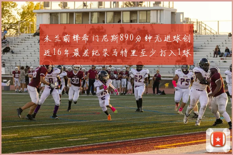 米兰前锋希门尼斯890分钟无进球创近16年最差纪录马特里至少打入1球