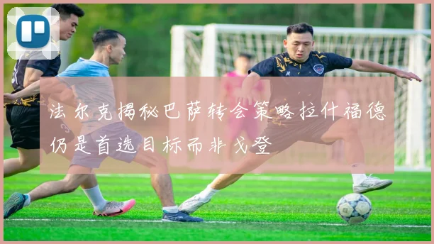 法尔克揭秘巴萨转会策略拉什福德仍是首选目标而非戈登